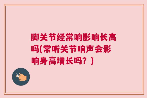 脚关节经常响影响长高吗(常听关节响声会影响身高增长吗?) 脚关节经常响影响长高吗(常听关节响声会影响身高增长吗?)