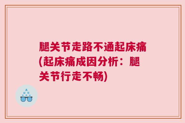 腿关节走路不通起床痛(起床痛成因分析:腿关节行走不畅)