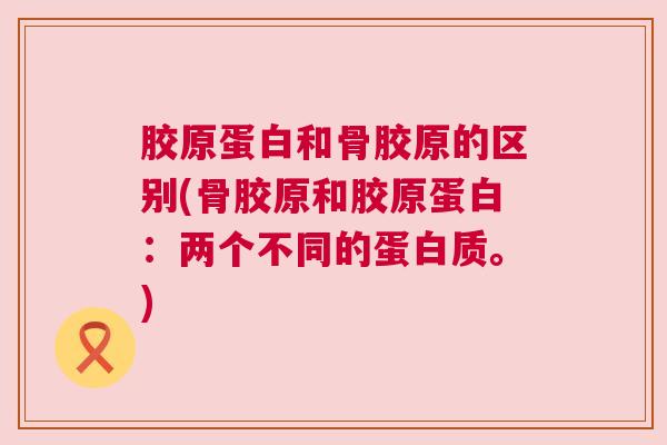 胶原蛋白和骨胶原的区别(骨胶原和胶原蛋白:两个不同的蛋白质。)