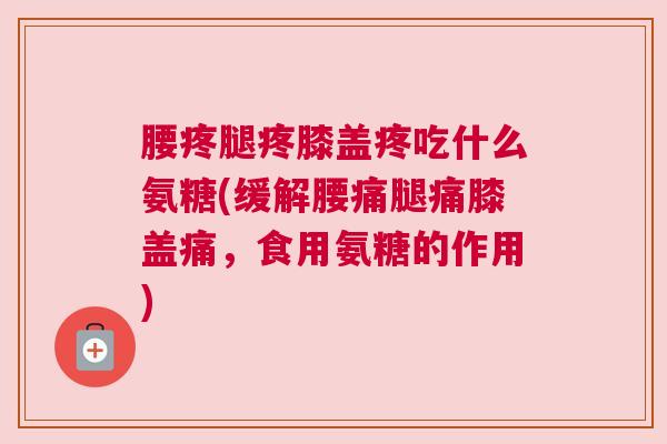 腰疼腿疼膝盖疼吃什么氨糖(缓解腰痛腿痛膝盖痛,食用氨糖的作用) 腰疼腿疼膝盖疼吃什么氨糖(缓解腰痛腿痛膝盖痛,食用氨糖的作用)