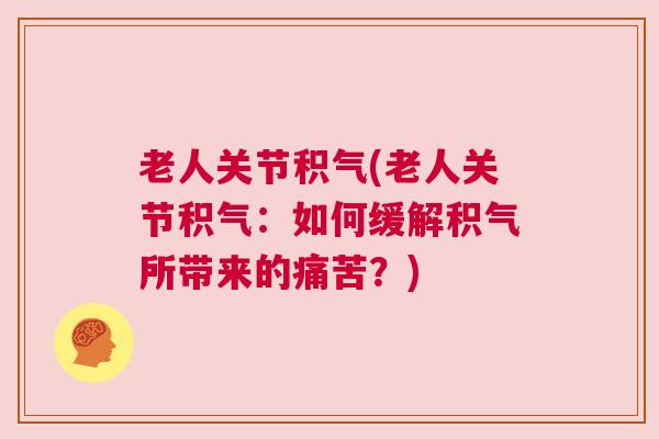 老人关节积气(老人关节积气：如何缓解积气所带来的痛苦？)