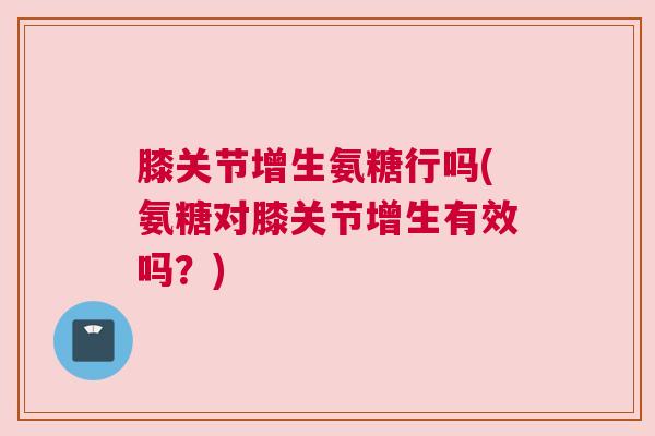 膝关节增生氨糖行吗(氨糖对膝关节增生有效吗?)