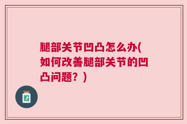 腿部关节凹凸怎么办(如何改善腿部关节的凹凸问题？)