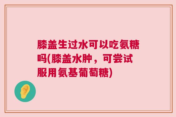 膝盖生过水可以吃氨糖吗(膝盖水肿,可尝试服用氨基葡萄糖)