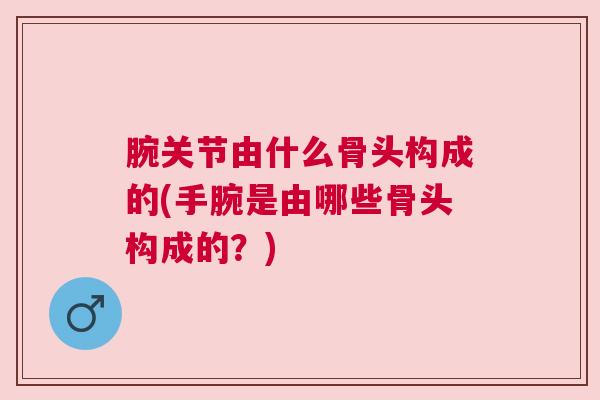 腕关节由什么骨头构成的(手腕是由哪些骨头构成的?)