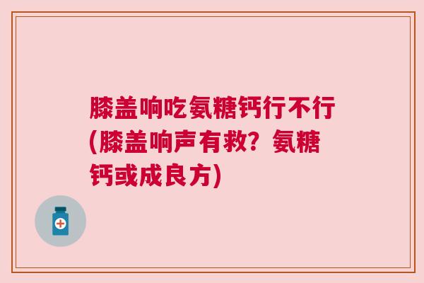 膝盖响吃氨糖钙行不行(膝盖响声有救?氨糖钙或成良方)