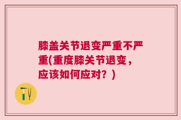膝盖关节退变严重不严重(重度膝关节退变，应该如何应对？)