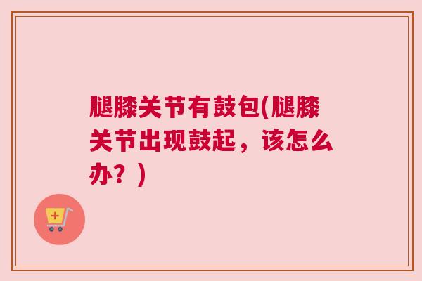 腿膝关节有鼓包(腿膝关节出现鼓起,该怎么办?)