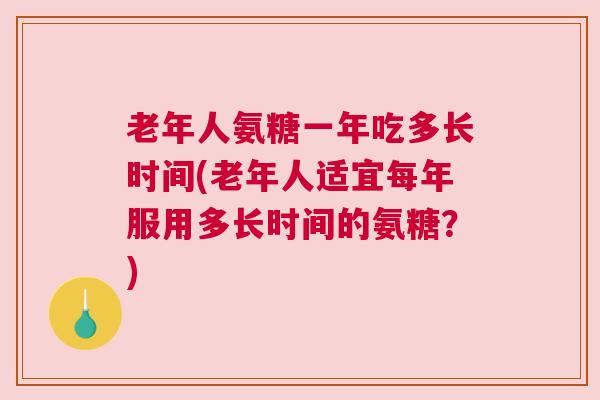 老年人氨糖一年吃多长时间(老年人适宜每年服用多长时间的氨糖?)