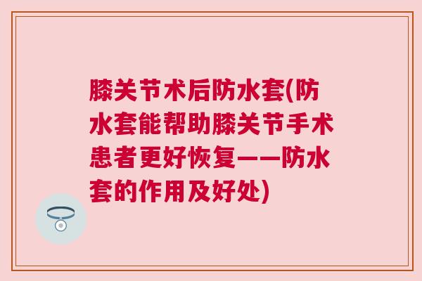 膝关节术后防水套(防水套能帮助膝关节手术患者更好恢复——防水套的作用及好处)