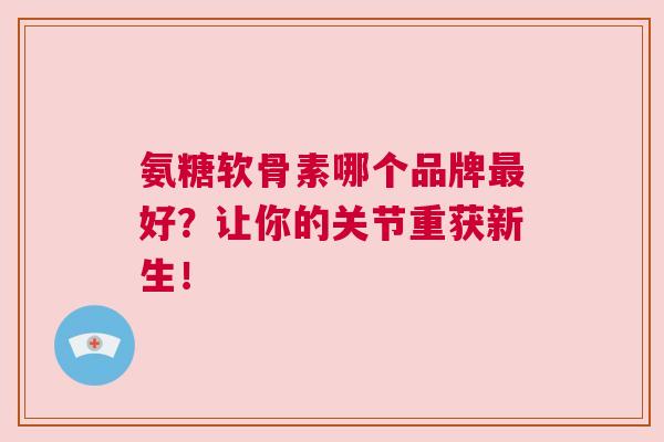 氨糖软骨素哪个品牌最好？让你的关节重获新生！