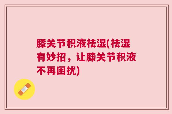 膝关节积液祛湿(祛湿有妙招,让膝关节积液不再困扰) 膝关节积液祛湿(祛湿有妙招,让膝关节积液不再困扰)