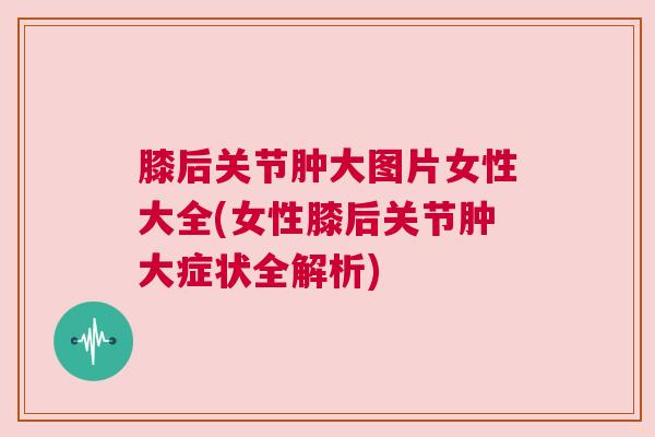 膝后关节肿大图片女性大全(女性膝后关节肿大症状全解析)