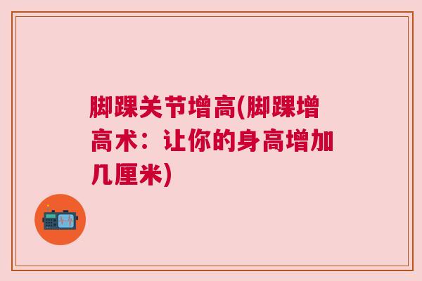 脚踝关节增高(脚踝增高术:让你的身高增加几厘米) 脚踝关节增高(脚踝增高术:让你的身高增加几厘米)