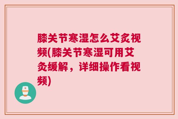 膝关节寒湿怎么艾炙视频(膝关节寒湿可用艾灸缓解,详细操作看视频)