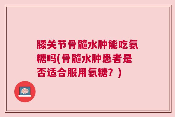 膝关节骨髓水肿能吃氨糖吗(骨髓水肿患者是否适合服用氨糖?) 膝关节骨髓水肿能吃氨糖吗(骨髓水肿患者是否适合服用氨糖?)