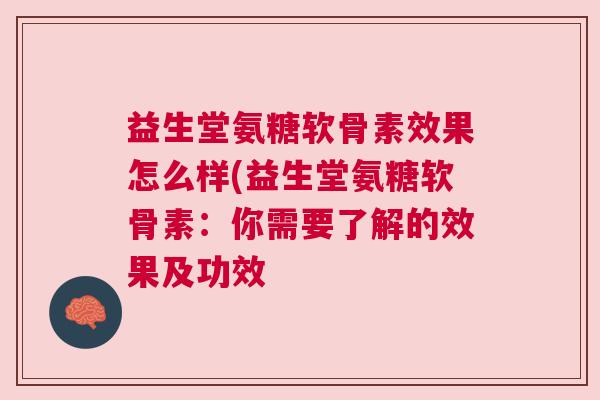 益生堂氨糖软骨素效果怎么样(益生堂氨糖软骨素：你需要了解的效果及功效