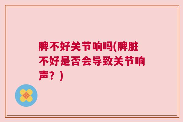 脾不好关节响吗(脾脏不好是否会导致关节响声?)