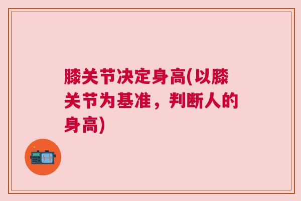 膝关节决定身高(以膝关节为基准,判断人的身高) 膝关节决定身高(以膝关节为基准,判断人的身高)