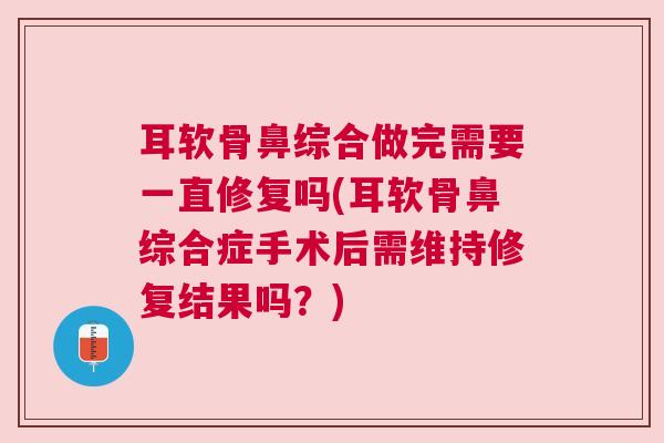 耳软骨鼻综合做完需要一直修复吗(耳软骨鼻综合症手术后需维持修复结果吗?) 耳软骨鼻综合做完需要一直修复吗(耳软骨鼻综合症手术后需维持修复结果吗?)