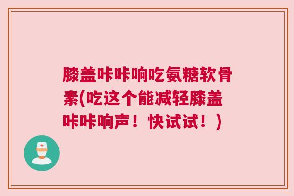 膝盖咔咔响吃氨糖软骨素(吃这个能减轻膝盖咔咔响声!快试试!)