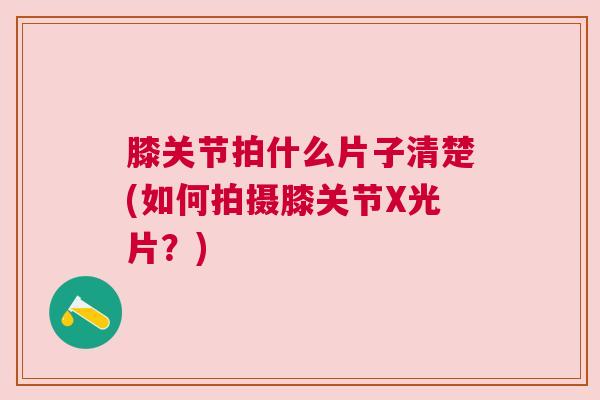 膝关节拍什么片子清楚(如何拍摄膝关节X光片?)