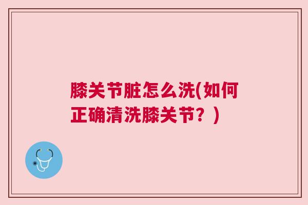 膝关节脏怎么洗(如何正确清洗膝关节?)