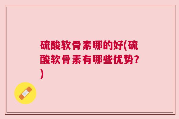 硫酸软骨素哪的好(硫酸软骨素有哪些优势?)