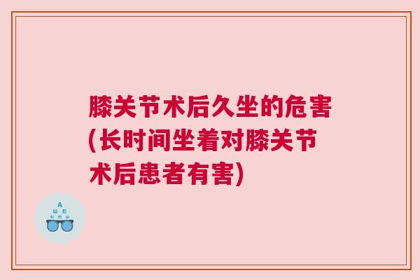 膝关节术后久坐的危害(长时间坐着对膝关节术后患者有害)