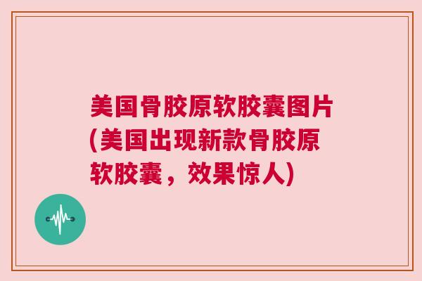 美国骨胶原软胶囊图片(美国出现新款骨胶原软胶囊,效果惊人)