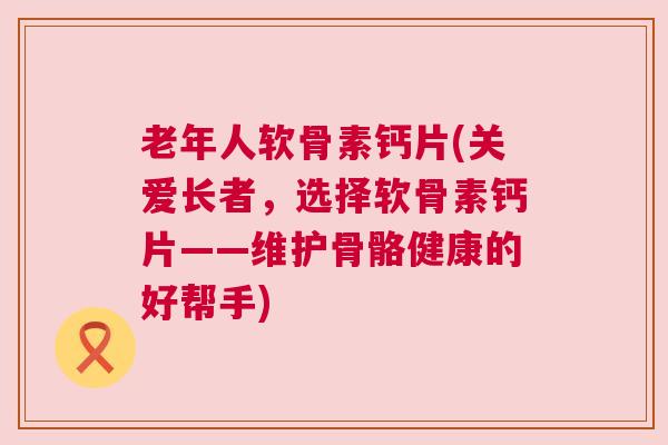 老年人软骨素钙片(关爱长者,选择软骨素钙片——维护骨骼健康的好帮手)