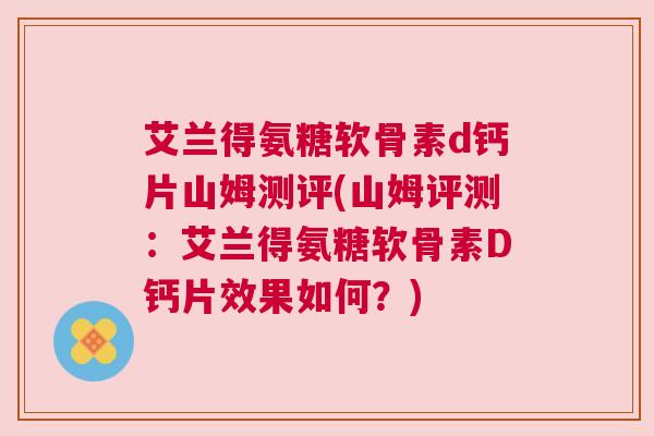 艾兰得氨糖软骨素d钙片山姆测评(山姆评测:艾兰得氨糖软骨素D钙片效果如何?)
