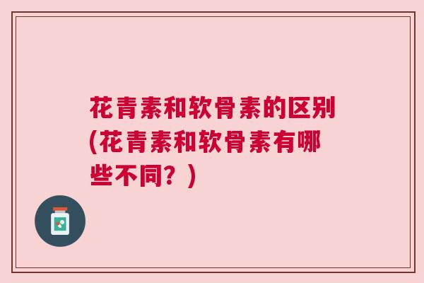 花青素和软骨素的区别(花青素和软骨素有哪些不同?)