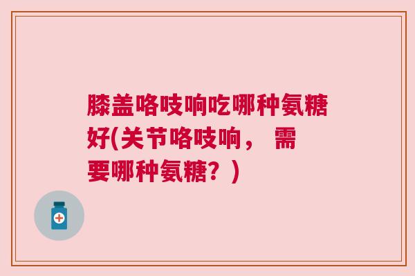 膝盖咯吱响吃哪种氨糖好(关节咯吱响, 需要哪种氨糖?)