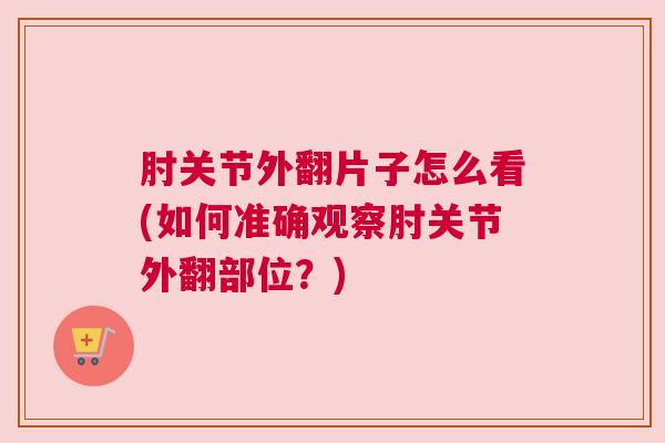 肘关节外翻片子怎么看(如何准确观察肘关节外翻部位?)