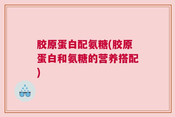 胶原蛋白配氨糖(胶原蛋白和氨糖的营养搭配)