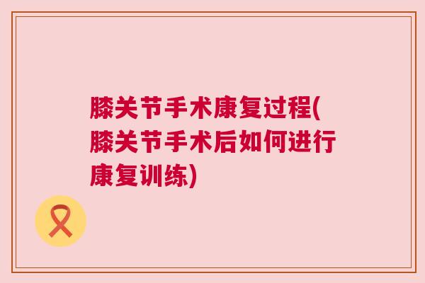 膝关节手术康复过程(膝关节手术后如何进行康复训练)