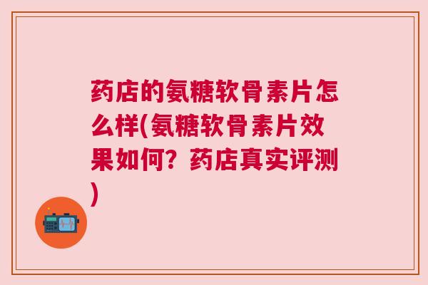 药店的氨糖软骨素片怎么样(氨糖软骨素片效果如何？药店真实评测)