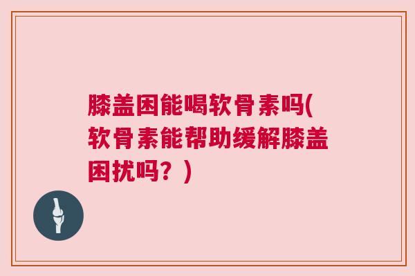 膝盖困能喝软骨素吗(软骨素能帮助缓解膝盖困扰吗？)