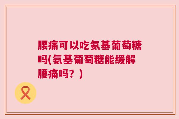 腰痛可以吃氨基葡萄糖吗(氨基葡萄糖能缓解腰痛吗?) 腰痛可以吃氨基葡萄糖吗(氨基葡萄糖能缓解腰痛吗?)