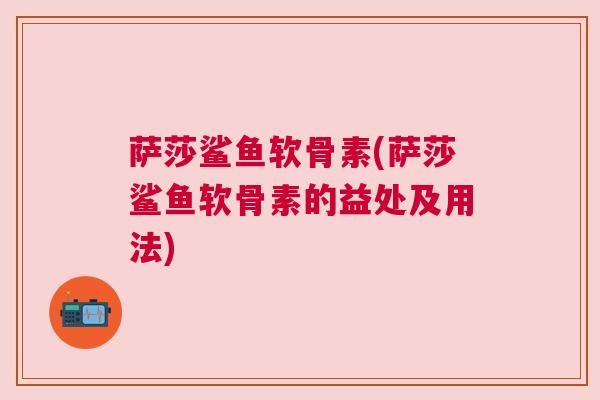 萨莎鲨鱼软骨素(萨莎鲨鱼软骨素的益处及用法)