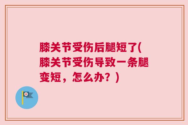 膝关节受伤后腿短了(膝关节受伤导致一条腿变短，怎么办？)