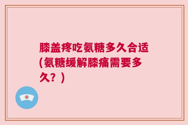 膝盖疼吃氨糖多久合适(氨糖缓解膝痛需要多久?)