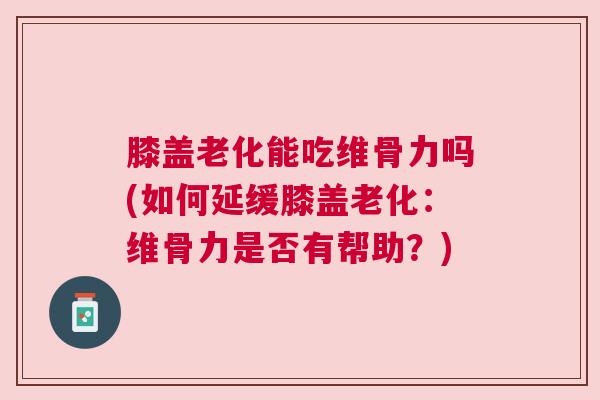 膝盖老化能吃维骨力吗(如何延缓膝盖老化：维骨力是否有帮助？)