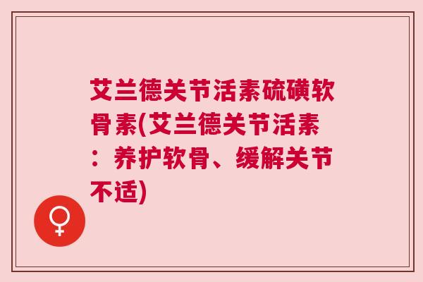 艾兰德关节活素硫磺软骨素(艾兰德关节活素：养护软骨、缓解关节不适)