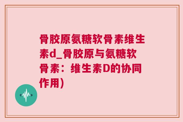 骨胶原氨糖软骨素维生素d_骨胶原与氨糖软骨素:维生素D的协同作用) 骨胶原氨糖软骨素维生素d_骨胶原与氨糖软骨素:维生素D的协同作用)