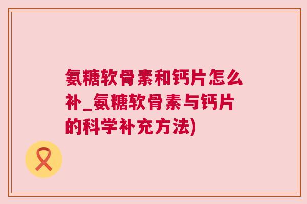 氨糖软骨素和钙片怎么补_氨糖软骨素与钙片的科学补充方法) 氨糖软骨素和钙片怎么补_氨糖软骨素与钙片的科学补充方法)