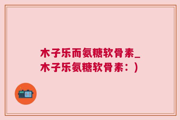 木子乐而氨糖软骨素_木子乐氨糖软骨素:)