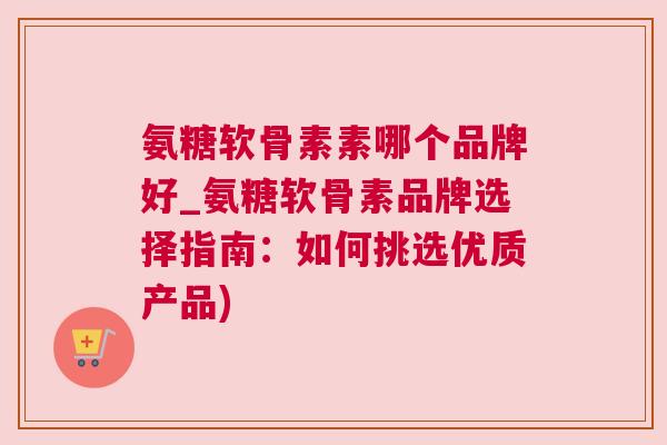 氨糖软骨素素哪个品牌好_氨糖软骨素品牌选择指南:如何挑选优质产品)