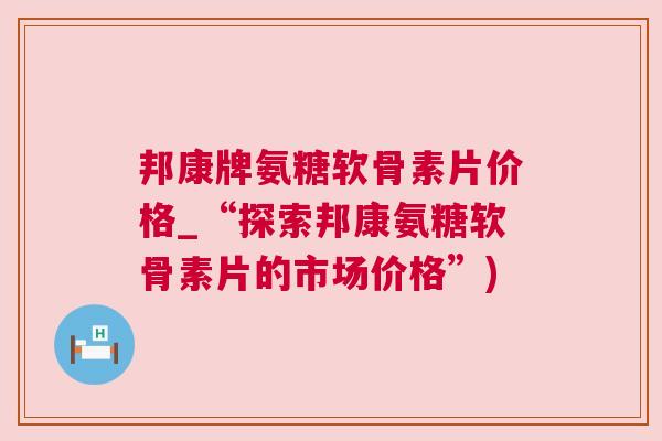 邦康牌氨糖软骨素片价格_“探索邦康氨糖软骨素片的市场价格”)